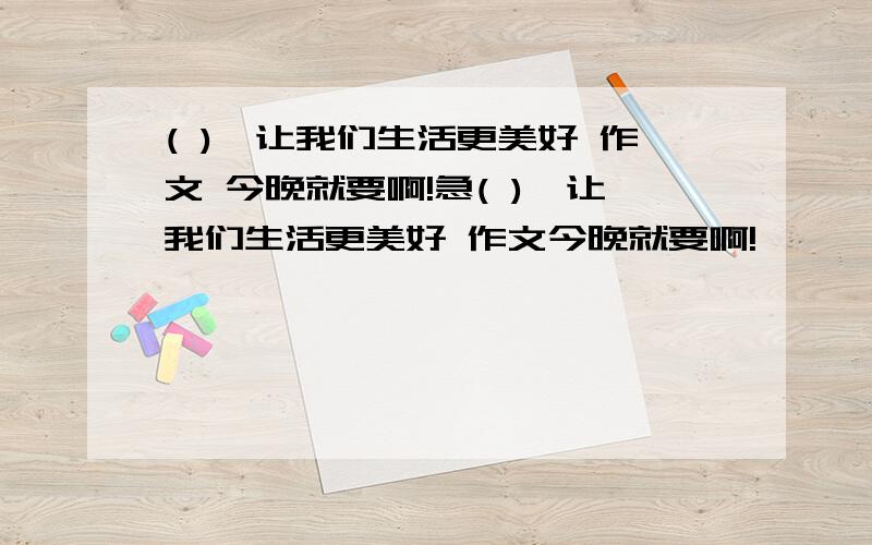 ( ),让我们生活更美好 作文 今晚就要啊!急( ),让我们生活更美好 作文今晚就要啊!