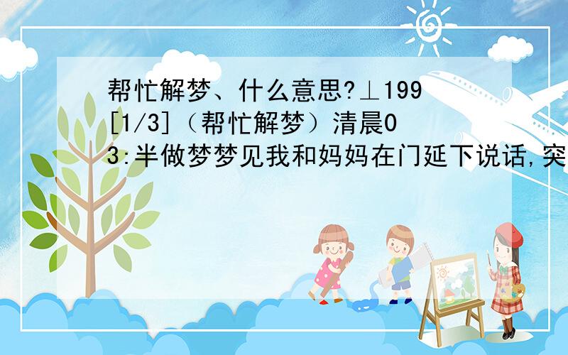 帮忙解梦、什么意思?⊥199[1/3]（帮忙解梦）清晨03:半做梦梦见我和妈妈在门延下说话,突然有个男婴儿飘来穿着开档裤向我们撒了泡尿,向我飘过来说：无量天尊,我就说：呃⊥199[2/3]陀佛!(手还