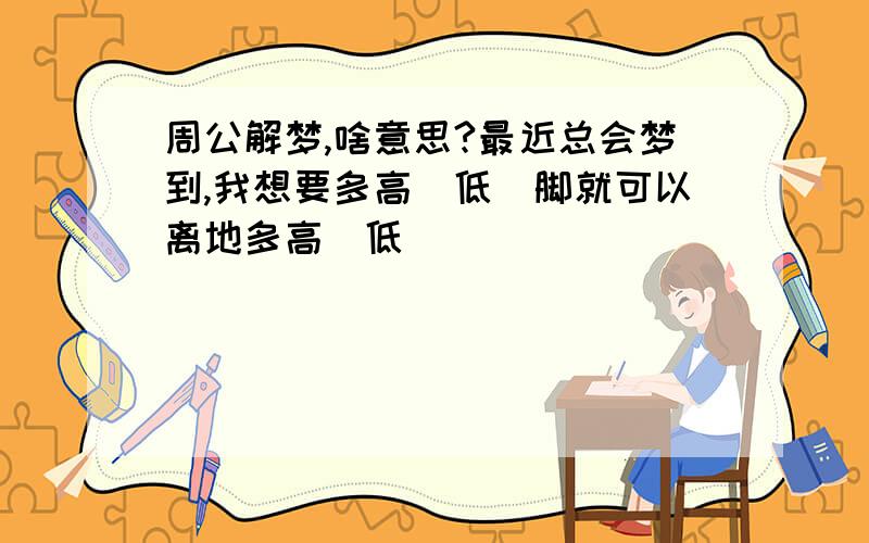 周公解梦,啥意思?最近总会梦到,我想要多高(低)脚就可以离地多高(低)