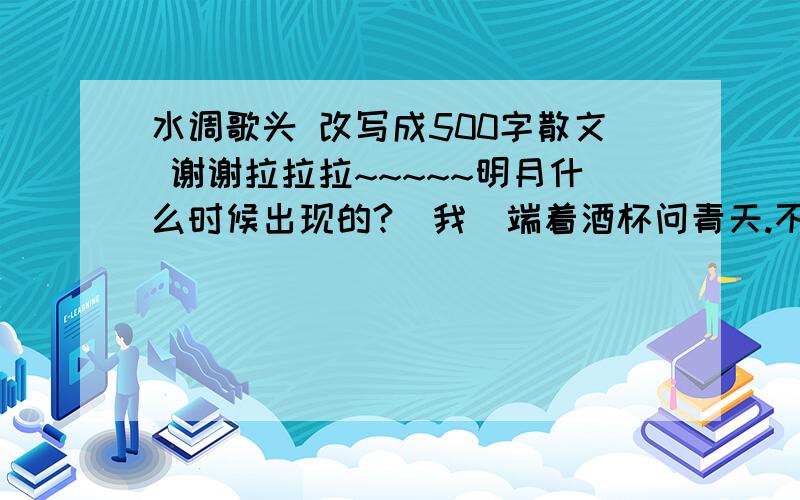 水调歌头 改写成500字散文 谢谢拉拉拉~~~~~明月什么时候出现的?（我）端着酒杯问青天.不知道天上的神仙宫阙里,现在是什么年代了.（传说神仙世界里只过几天,地下已是几千年,故此设问.）