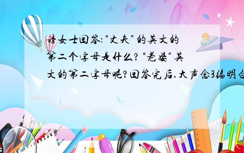 请女士回答：“丈夫”的英文的第二个字母是什么?“老婆”英文的第二字母呢?回答完后,大声念3编明白其幽默吗?