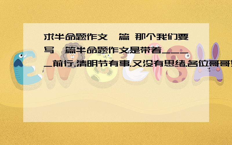 求半命题作文一篇 那个我们要写一篇半命题作文是带着____前行.清明节有事.又没有思绪.各位哥哥姐姐叔叔阿姨们帮个忙啊~请与4月3号至4月4号晚上前给我.嗯,最好原创哒.字数在600左右!.请来