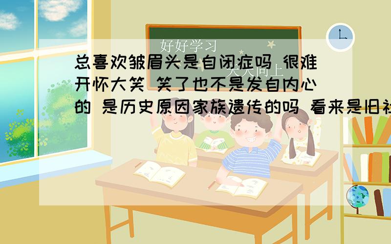 总喜欢皱眉头是自闭症吗 很难开怀大笑 笑了也不是发自内心的 是历史原因家族遗传的吗 看来是旧社会害我祖宗被压迫太多 把不好的性格遗传给我了