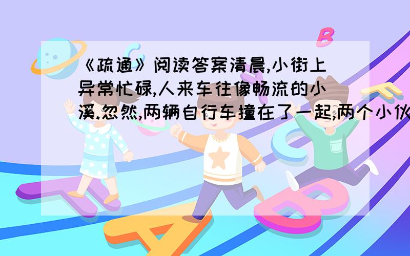 《疏通》阅读答案清晨,小街上异常忙碌,人来车往像畅流的小溪.忽然,两辆自行车撞在了一起,两个小伙子吵了起来,互不相让.像一块石头横在小街当中,小溪流动缓慢了,渐渐停住了.“喂!”一