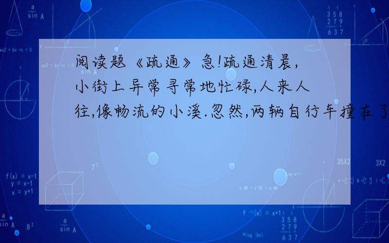 阅读题《疏通》急!疏通清晨,小街上异常寻常地忙碌,人来人往,像畅流的小溪.忽然,两辆自行车撞在了一起,两个小伙子争吵起来,互不相让.像一块大石头横在小街中,小溪流动缓慢,渐渐停止.“