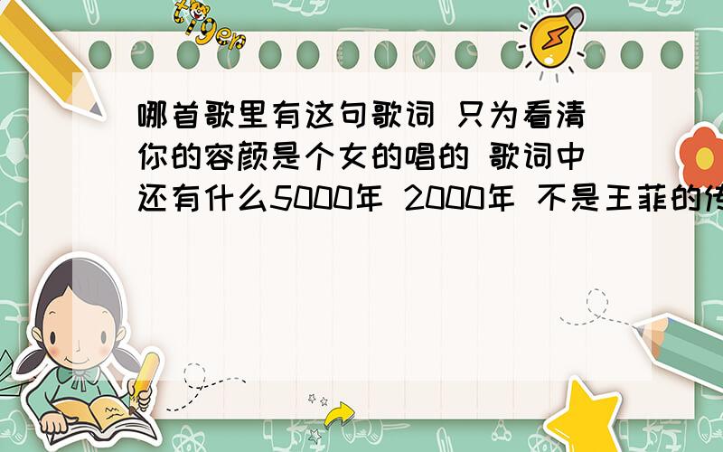 哪首歌里有这句歌词 只为看清你的容颜是个女的唱的 歌词中还有什么5000年 2000年 不是王菲的传奇啊