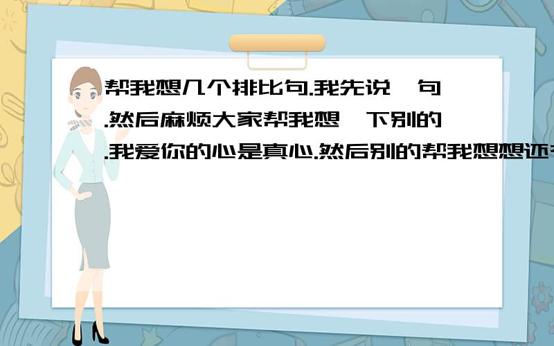 帮我想几个排比句.我先说一句.然后麻烦大家帮我想一下别的.我爱你的心是真心.然后别的帮我想想还有什么?对女孩说的.