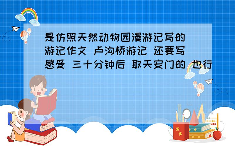 是仿照天然动物园漫游记写的 游记作文 卢沟桥游记 还要写感受 三十分钟后 取天安门的 也行