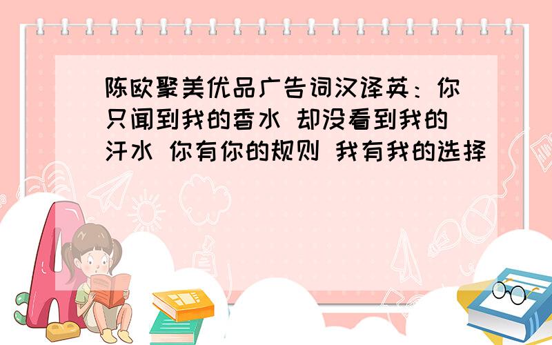 陈欧聚美优品广告词汉译英：你只闻到我的香水 却没看到我的汗水 你有你的规则 我有我的选择```````你只闻到我的香水 却没看到我的汗水 你有你的规则 我有我的选择 你否定我的现在 我决