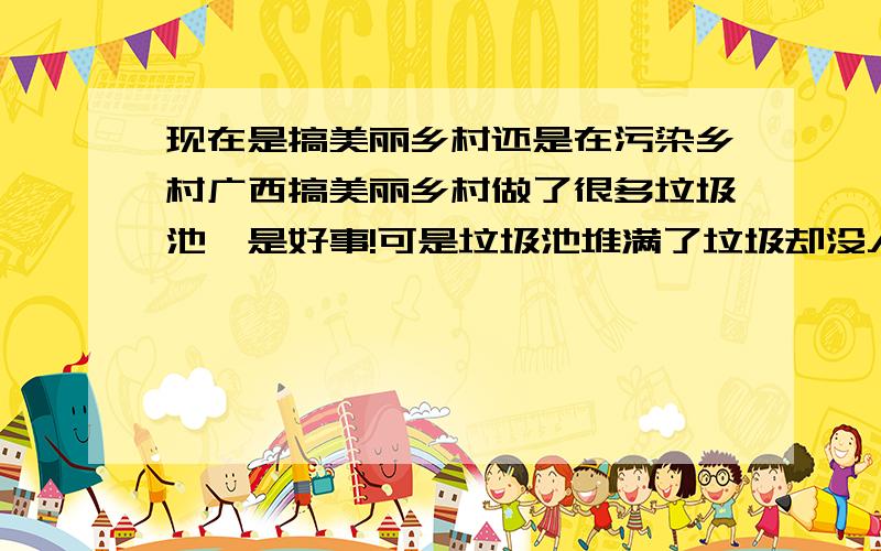 现在是搞美丽乡村还是在污染乡村广西搞美丽乡村做了很多垃圾池,是好事!可是垃圾池堆满了垃圾却没人清理,苍蝇满天飞,腐臭气香漂万里、、、、、、