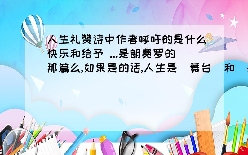 人生礼赞诗中作者呼吁的是什么快乐和给予 ...是朗费罗的那篇么,如果是的话,人生是（舞台）和（航船） ...战场和舞台 ...舞台/航船 ...作者认为人生是(辽阔的战场)和...