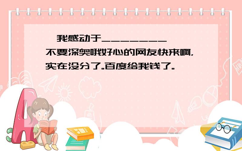 《我感动于_______》 不要深奥哦好心的网友快来啊，实在没分了。百度给我钱了。