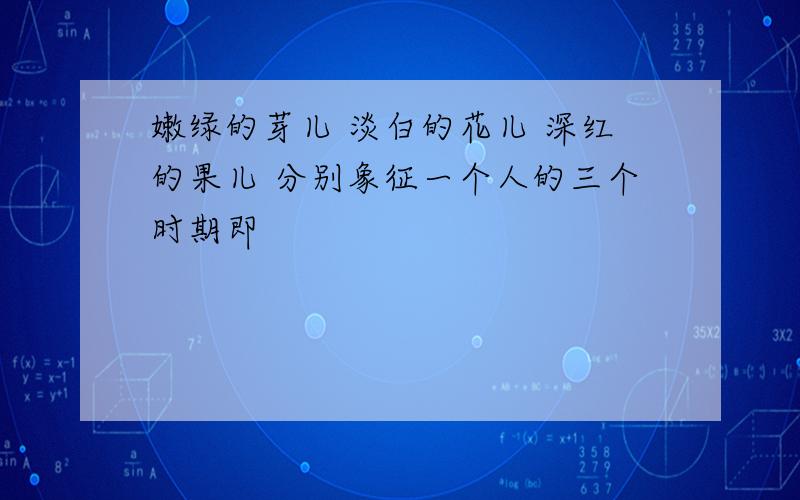 嫩绿的芽儿 淡白的花儿 深红的果儿 分别象征一个人的三个时期即