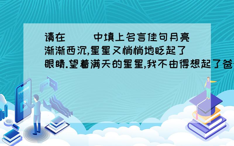 请在（ ）中填上名言佳句月亮渐渐西沉,星星又悄悄地眨起了眼睛.望着满天的星星,我不由得想起了爸爸白天对我说的话,是啊,“（ ）”.爸爸,请您放心,我不会让您失望的.