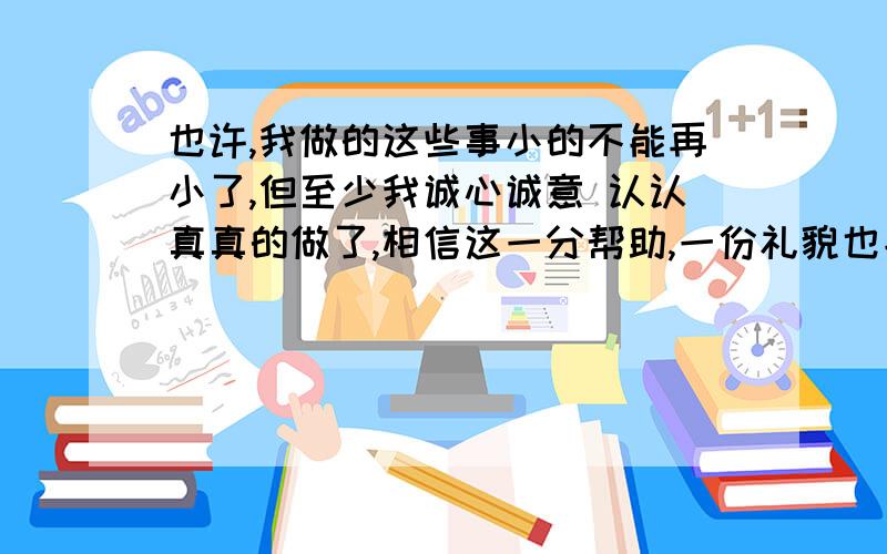 也许,我做的这些事小的不能再小了,但至少我诚心诚意 认认真真的做了,相信这一分帮助,一份礼貌也能让人感到温馨.正如 所说‘‘ ’’在下面这句话里空白地方填上合适的名言及人名