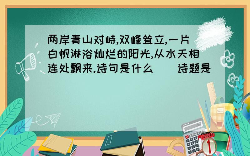 两岸青山对峙,双峰耸立,一片白帆淋浴灿烂的阳光,从水天相连处飘来.诗句是什么（）诗题是（）