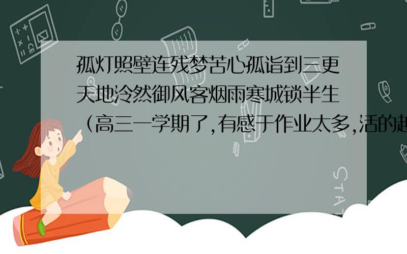 孤灯照壁连残梦苦心孤诣到三更天地泠然御风客烟雨寒城锁半生（高三一学期了,有感于作业太多,活的越来越没有个性,于是写了这首诗）希望大家多多批评指正