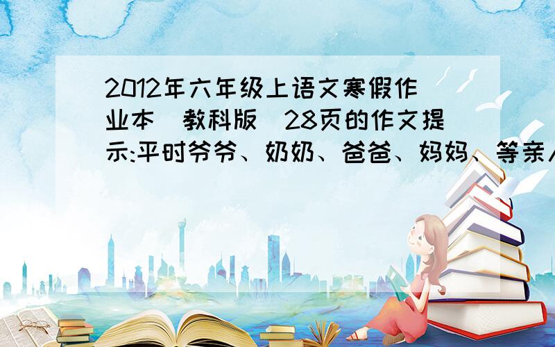 2012年六年级上语文寒假作业本（教科版）28页的作文提示:平时爷爷、奶奶、爸爸、妈妈、等亲人为你的成长日夜操劳,他们非常辛苦,寒假里你有了充裕的时间,你想为他们做些什么,来表达他