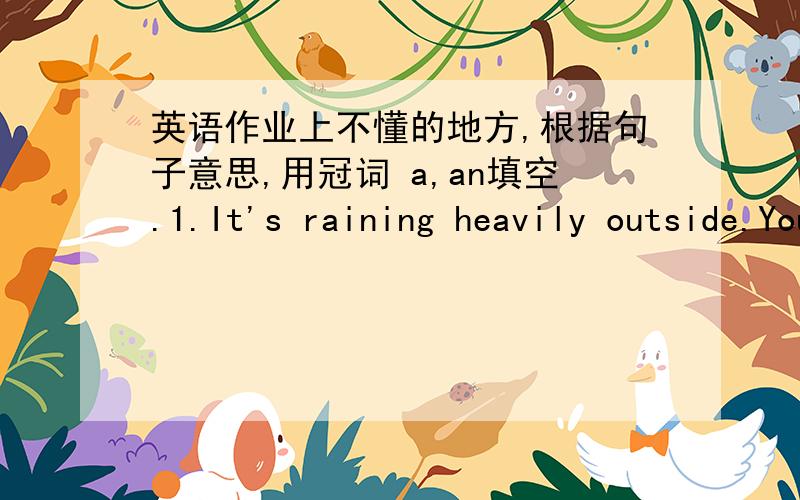 英语作业上不懂的地方,根据句子意思,用冠词 a,an填空.1.It's raining heavily outside.You'd better take _________ umbrella with you.2.My mother works as _________ nurse in a hospital.3._________ apple a day keeps the doctor away.4.I h