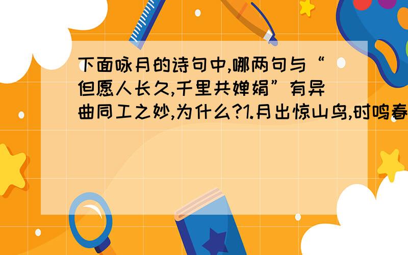 下面咏月的诗句中,哪两句与“但愿人长久,千里共婵娟”有异曲同工之妙,为什么?1.月出惊山鸟,时鸣春涧中.2.大漠沙如雪,燕山月似钩.3.海上生明月,天涯共此时.4.举杯邀明月,对影成三人.