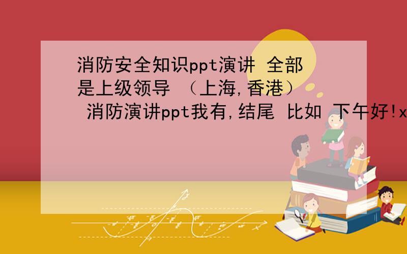 消防安全知识ppt演讲 全部是上级领导 （上海,香港）  消防演讲ppt我有,结尾 比如 下午好!xxxxxx 就是这部分 还有ppt的结尾  结合 消防安全知识 请知识分子给踹则一个开头 结尾 关键是领导 词