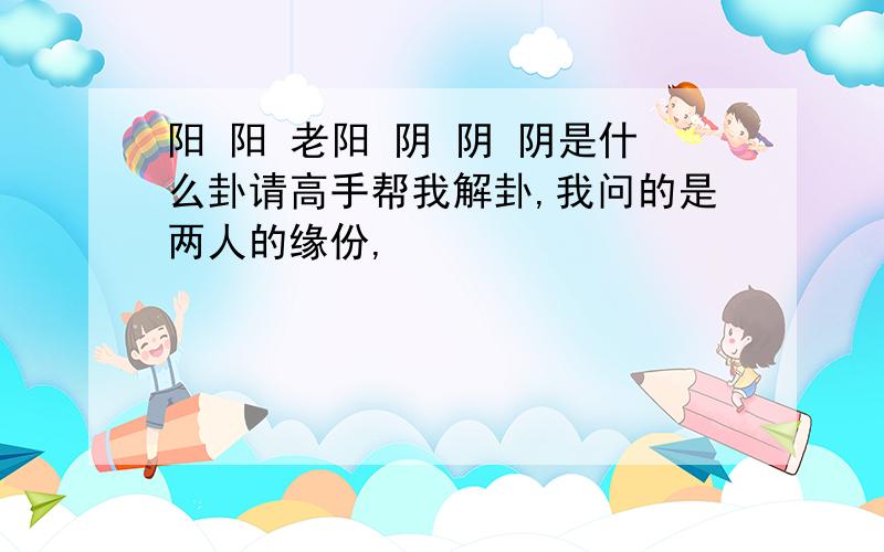 阳 阳 老阳 阴 阴 阴是什么卦请高手帮我解卦,我问的是两人的缘份,