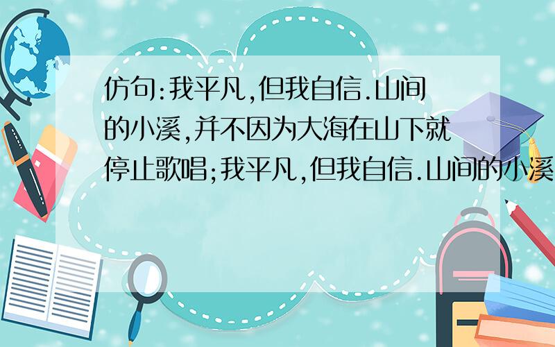 仿句:我平凡,但我自信.山间的小溪,并不因为大海在山下就停止歌唱;我平凡,但我自信.山间的小溪,并不因为大海在山下就停止歌唱;路边的小草,并不因为大树在身边就含羞躲藏; ,.