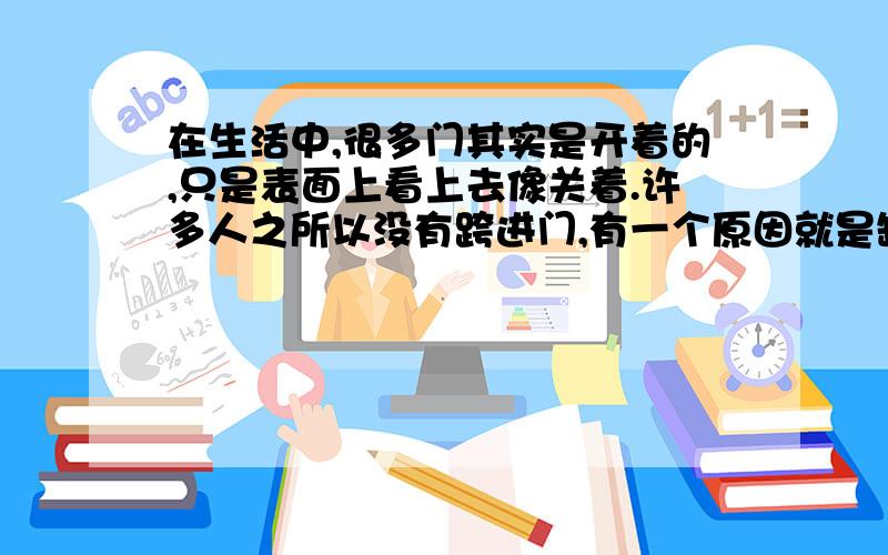 在生活中,很多门其实是开着的,只是表面上看上去像关着.许多人之所以没有跨进门,有一个原因就是缺乏亲自去推一推,哪怕是敲一敲的行动或勇气.很多时候,我们往往被表面现象蒙住,很多人