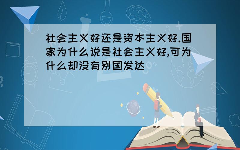 社会主义好还是资本主义好.国家为什么说是社会主义好,可为什么却没有别国发达