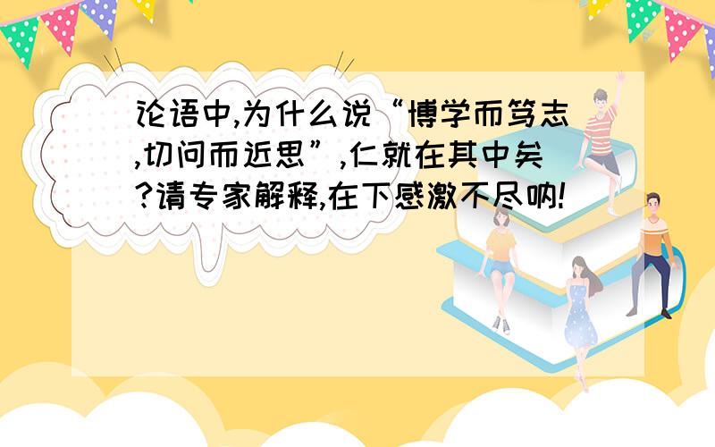 论语中,为什么说“博学而笃志,切问而近思”,仁就在其中矣?请专家解释,在下感激不尽呐!