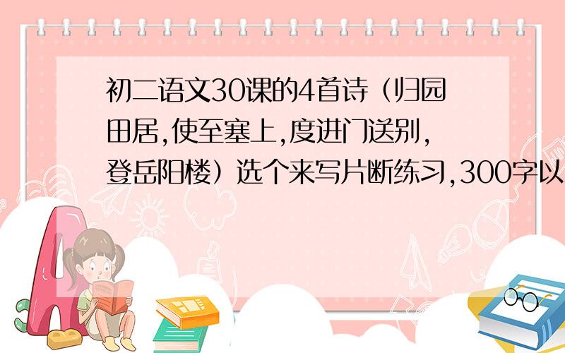 初二语文30课的4首诗（归园田居,使至塞上,度进门送别,登岳阳楼）选个来写片断练习,300字以上 帮忙!