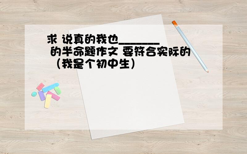 求 说真的我也_______ 的半命题作文 要符合实际的 （我是个初中生）