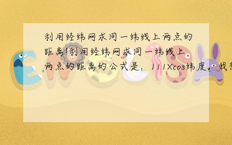 利用经纬网求同一纬线上两点的距离!利用经纬网求同一纬线上两点的距离的公式是：111Xcos纬度．我想知道为什么是乘cos!公式应该是111千米×经度差×纬度的余弦值！上面打漏了！呵呵！