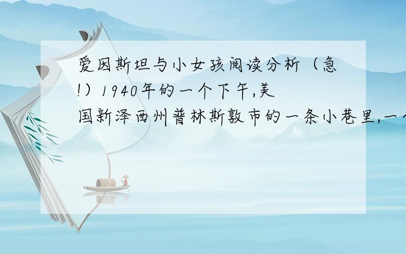 爱因斯坦与小女孩阅读分析（急!）1940年的一个下午,美国新泽西州普林斯敦市的一条小巷里,一个12岁的小姑娘放学后正蹦蹦跳跳地回家.她边走边玩,一下撞上了迎面而来的一个老人.老人蓄着