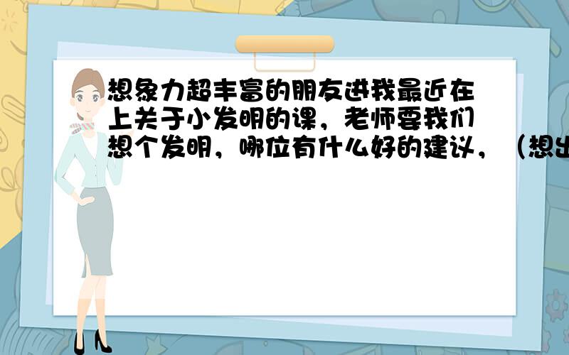 想象力超丰富的朋友进我最近在上关于小发明的课，老师要我们想个发明，哪位有什么好的建议，（想出来的小发明不要太不现实，最好是很好做出来的那种）