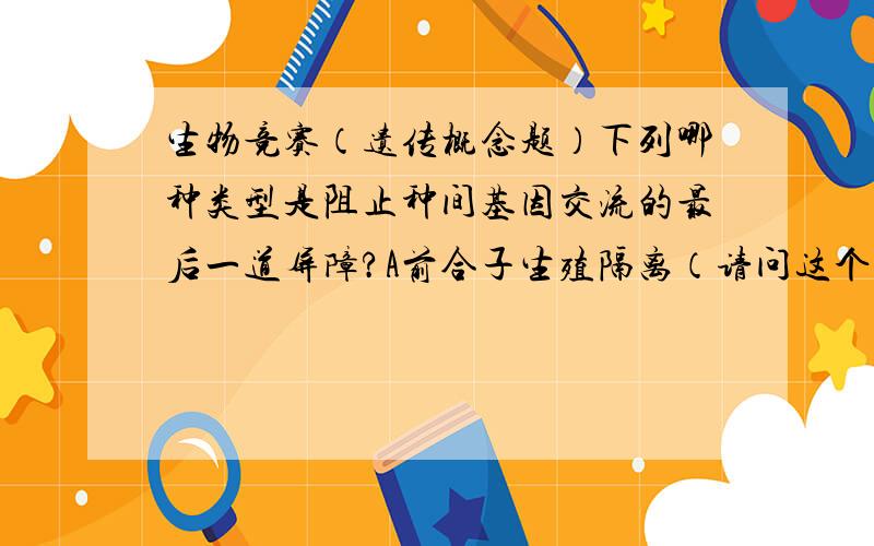 生物竞赛（遗传概念题）下列哪种类型是阻止种间基因交流的最后一道屏障?A前合子生殖隔离（请问这个名词的具体概念是什么）B形态隔离  C杂种败育  D杂种不育请问要选什么,为什么?关于