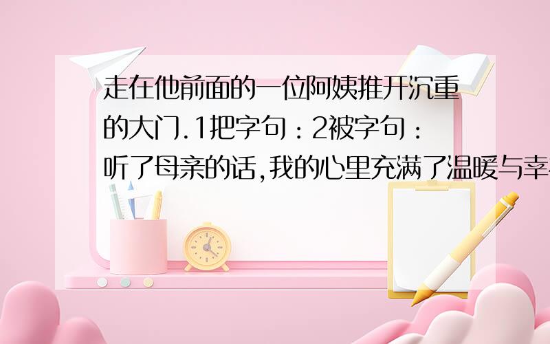 走在他前面的一位阿姨推开沉重的大门.1把字句：2被字句：听了母亲的话,我的心里充满了温暖与幸福.1反问句：听了母亲的话,我的心里充满了温暖与幸福,改反问句.