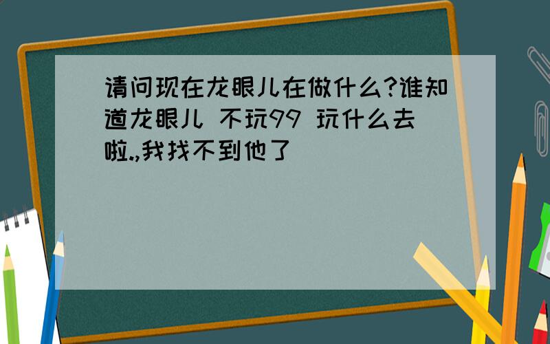 请问现在龙眼儿在做什么?谁知道龙眼儿 不玩99 玩什么去啦.,我找不到他了