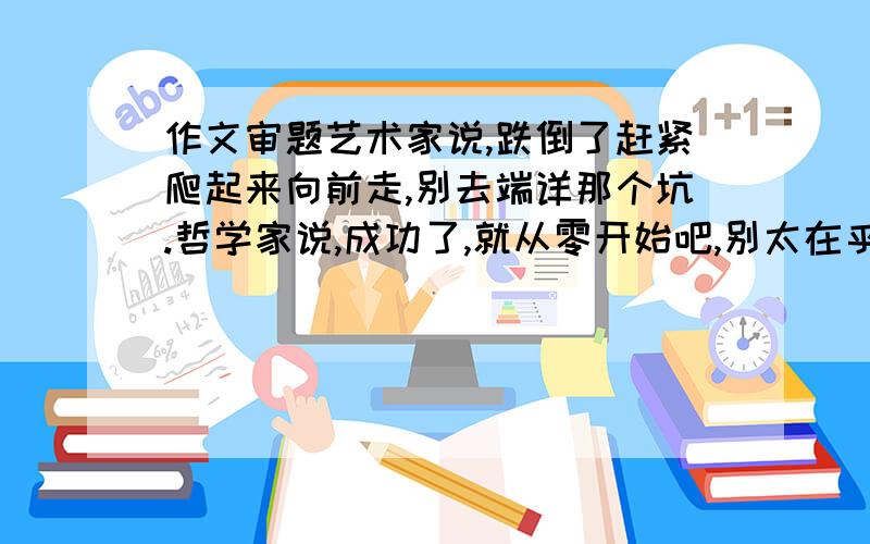 作文审题艺术家说,跌倒了赶紧爬起来向前走,别去端详那个坑.哲学家说,成功了,就从零开始吧,别太在乎过去的荣耀.史学家说,一个人永远不可能从零开始,他过去的失败也好,成功也好,都是他