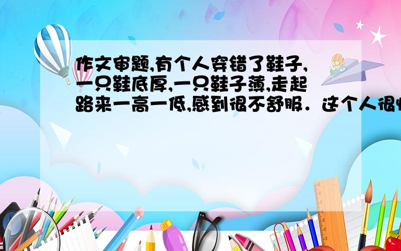 作文审题,有个人穿错了鞋子,一只鞋底厚,一只鞋子薄,走起路来一高一低,感到很不舒服．这个人很惊讶,他自言自语说：”我今天的腿,一长一短,可能是道路不平的缘故把!”有人告诉他：可能