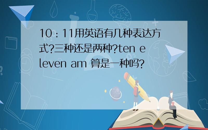 10：11用英语有几种表达方式?三种还是两种?ten eleven am 算是一种吗?