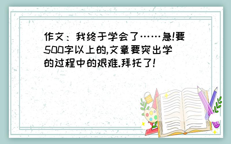 作文：我终于学会了……急!要500字以上的,文章要突出学的过程中的艰难.拜托了!