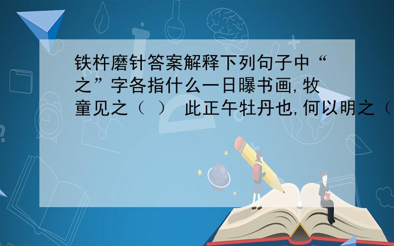 铁杵磨针答案解释下列句子中“之”字各指什么一日曝书画,牧童见之（ ） 此正午牡丹也,何以明之（ ）