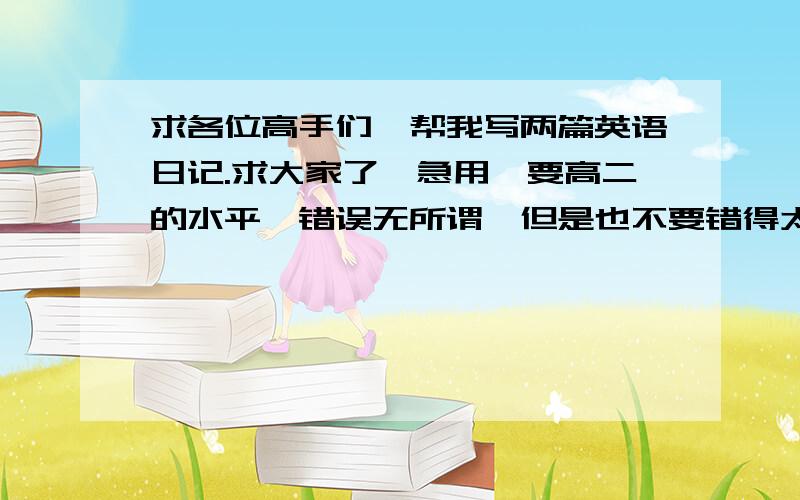 求各位高手们,帮我写两篇英语日记.求大家了,急用,要高二的水平,错误无所谓,但是也不要错得太离谱100字就可以了,请大家帮忙,是写大年30的,还有一片是写串门的