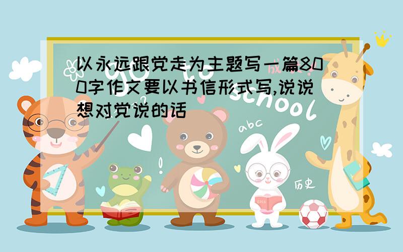 以永远跟党走为主题写一篇800字作文要以书信形式写,说说想对党说的话