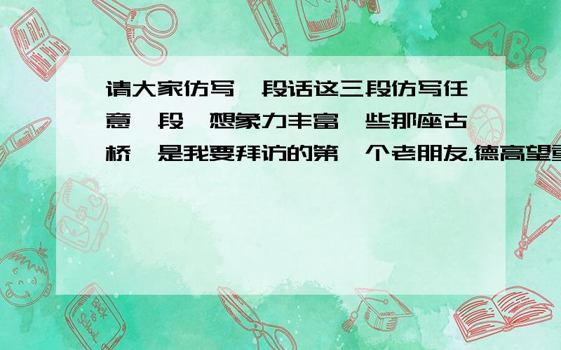 请大家仿写一段话这三段仿写任意一段,想象力丰富一些那座古桥,是我要拜访的第一个老朋友.德高望重的老桥,你在这涧水上站了几百年了,你把多少人马渡过对岸,你把滚滚流水送向远方,你弓