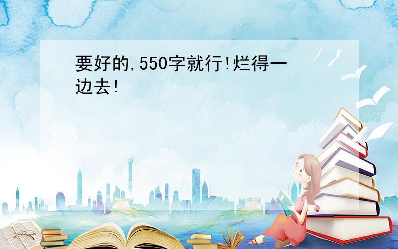 要好的,550字就行!烂得一边去!