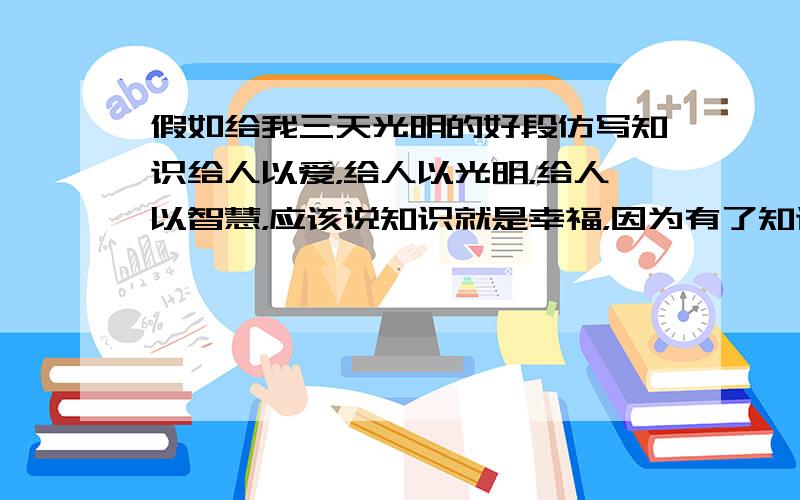 假如给我三天光明的好段仿写知识给人以爱，给人以光明，给人以智慧，应该说知识就是幸福，因为有了知识，就是摸到了有史以来人类活动的脉搏，否则就不懂人类生命的音乐