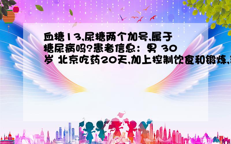 血糖13,尿糖两个加号,属于糖尿病吗?患者信息：男 30岁 北京吃药20天,加上控制饮食和锻炼,现在饭前7.0.还需要服药吗?