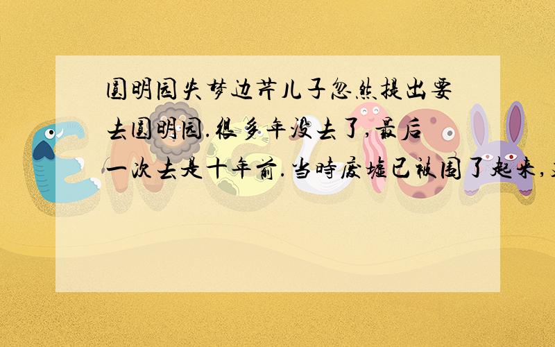 圆明园失梦边芹儿子忽然提出要去圆明园.很多年没去了,最后一次去是十年前.当时废墟已被围了起来,建起了门脸儿,正式收费了.不知为什么,八十年代中期之后,北京很多机构都修起了大而无